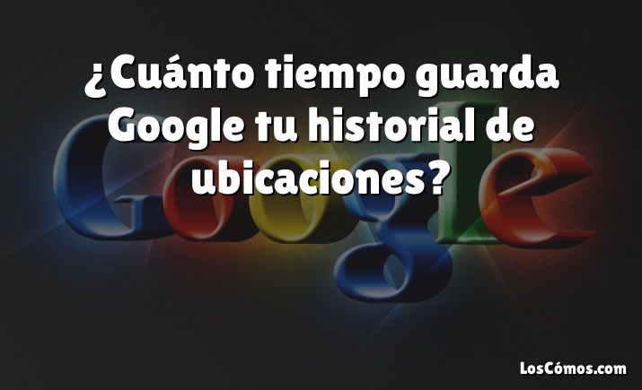 ¿Cuánto tiempo guarda Google tu historial de ubicaciones?