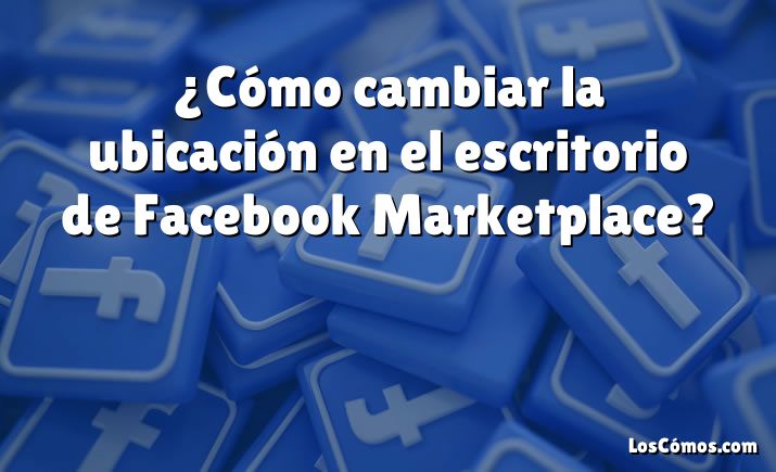 ¿Cómo cambiar la ubicación en el escritorio de Facebook Marketplace?