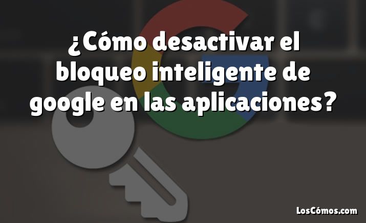 ¿Cómo desactivar el bloqueo inteligente de google en las aplicaciones?