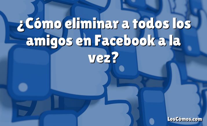 ¿Cómo eliminar a todos los amigos en Facebook a la vez?