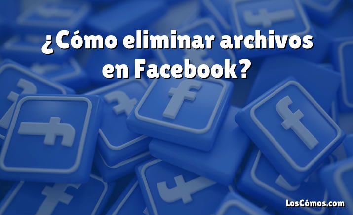 ¿Cómo eliminar archivos en Facebook?