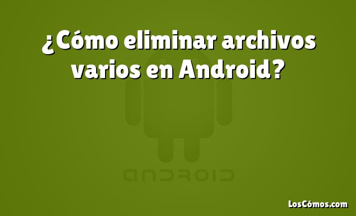 ¿Cómo eliminar archivos varios en Android?