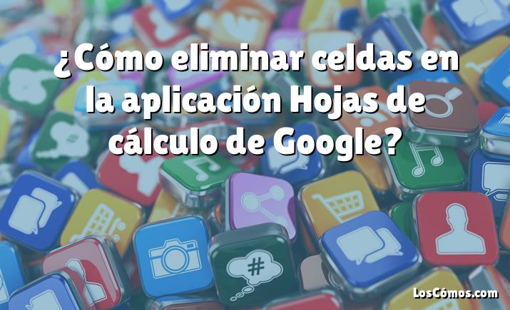 ¿Cómo eliminar celdas en la aplicación Hojas de cálculo de Google?