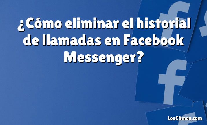 ¿Cómo eliminar el historial de llamadas en Facebook Messenger?