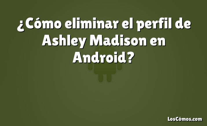 ¿Cómo eliminar el perfil de Ashley Madison en Android?