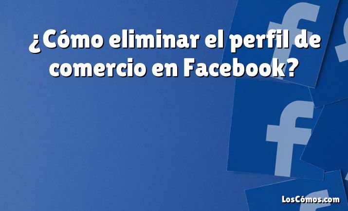 ¿Cómo eliminar el perfil de comercio en Facebook?