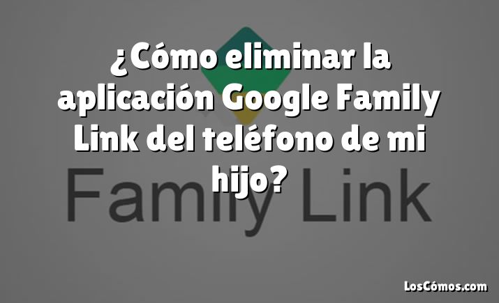 ¿Cómo eliminar la aplicación Google Family Link del teléfono de mi hijo?