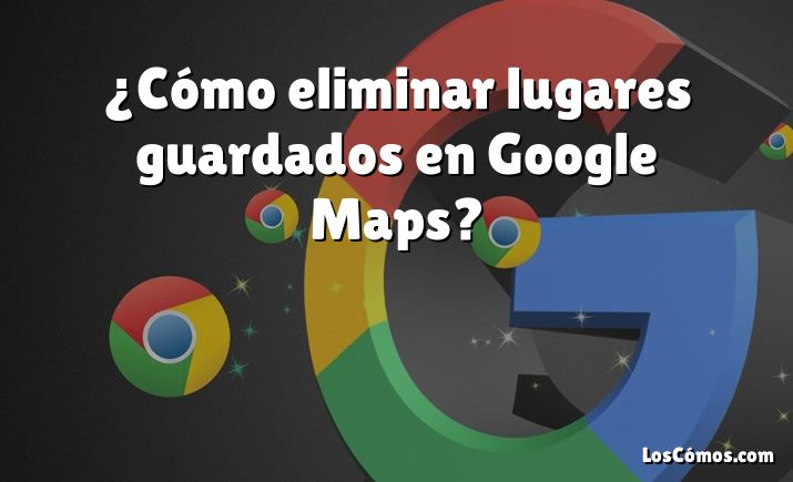 ¿Cómo eliminar lugares guardados en Google Maps?