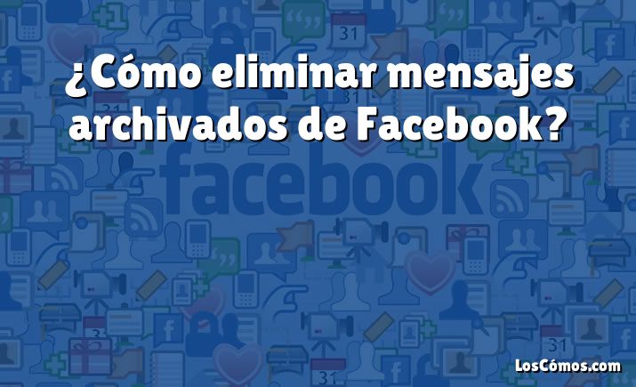 ¿Cómo eliminar mensajes archivados de Facebook?