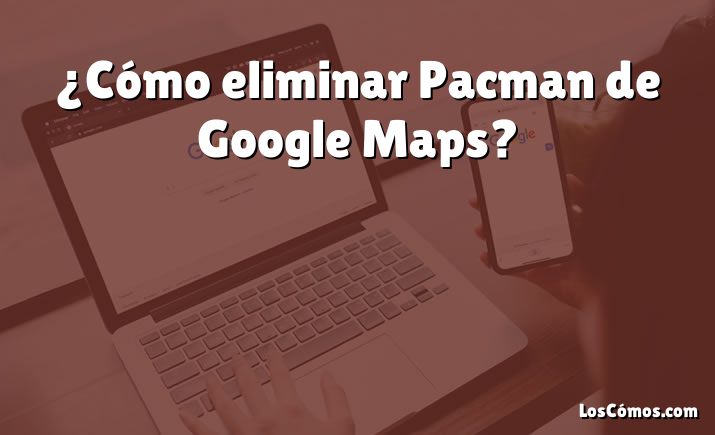 ¿Cómo eliminar Pacman de Google Maps?