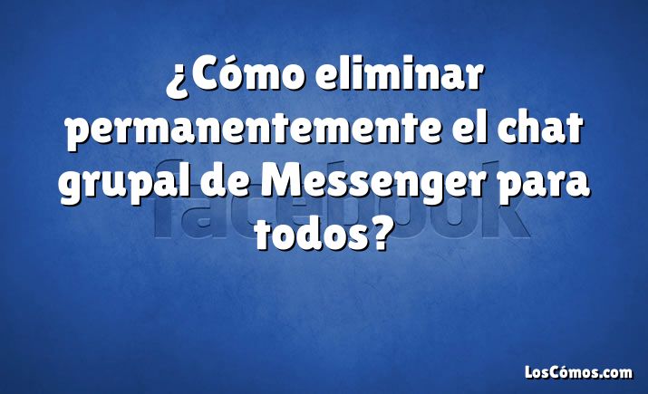 ¿Cómo eliminar permanentemente el chat grupal de Messenger para todos?