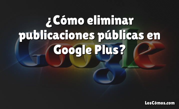 ¿Cómo eliminar publicaciones públicas en Google Plus?