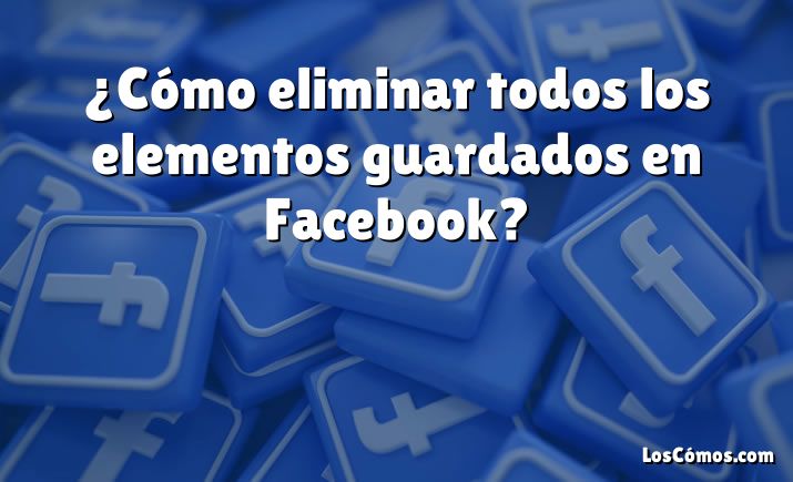 ¿Cómo eliminar todos los elementos guardados en Facebook?