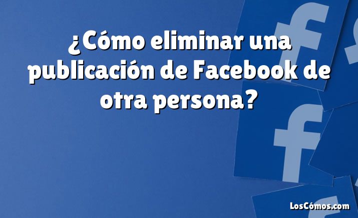 ¿Cómo eliminar una publicación de Facebook de otra persona?