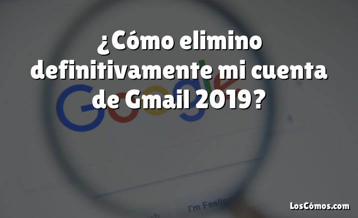 ¿Cómo elimino definitivamente mi cuenta de Gmail 2019?