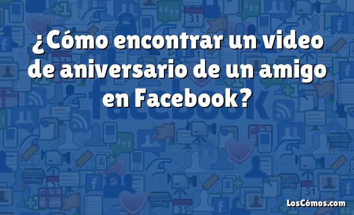 ¿Cómo encontrar un video de aniversario de un amigo en Facebook?