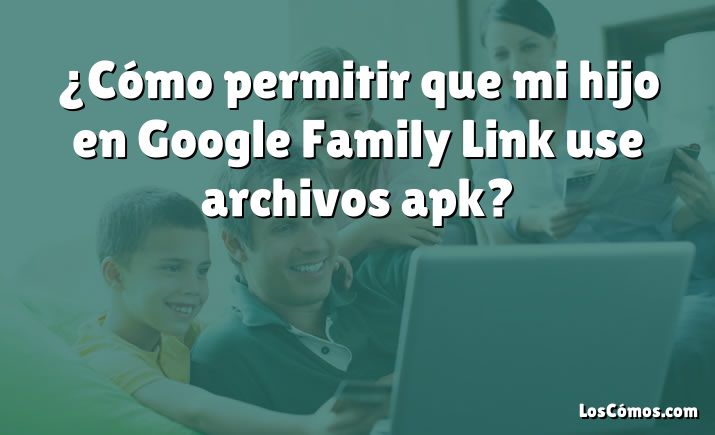 ¿Cómo permitir que mi hijo en Google Family Link use archivos apk?