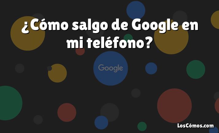 ¿Cómo salgo de Google en mi teléfono?