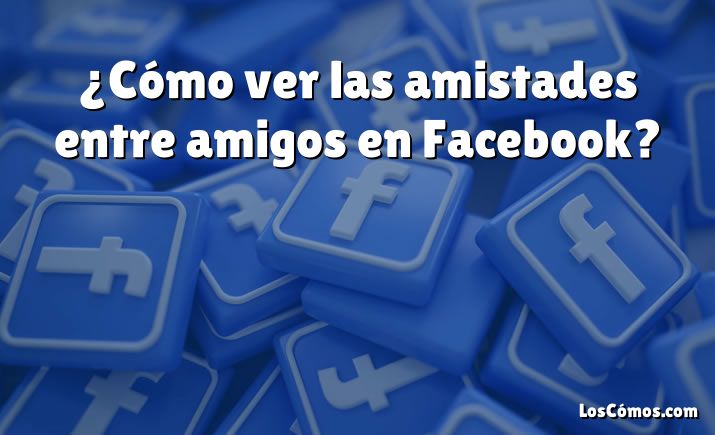 ¿Cómo ver las amistades entre amigos en Facebook?