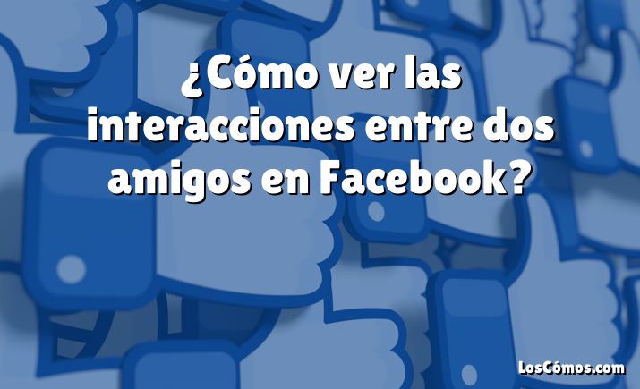 ¿Cómo ver las interacciones entre dos amigos en Facebook?