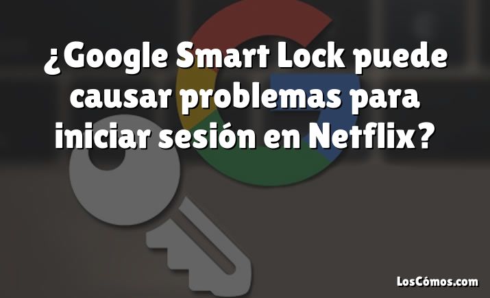 ¿Google Smart Lock puede causar problemas para iniciar sesión en Netflix?