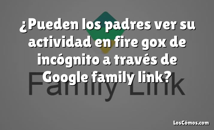 ¿Pueden los padres ver su actividad en fire gox de incógnito a través de Google family link?