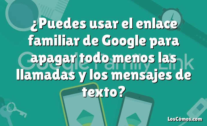 ¿Puedes usar el enlace familiar de Google para apagar todo menos las llamadas y los mensajes de texto?