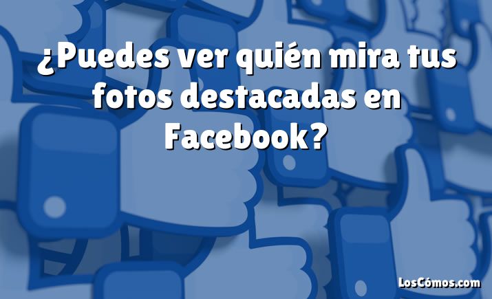 ¿Puedes ver quién mira tus fotos destacadas en Facebook?