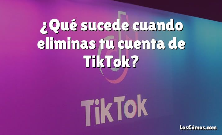 ¿Qué sucede cuando eliminas tu cuenta de TikTok?