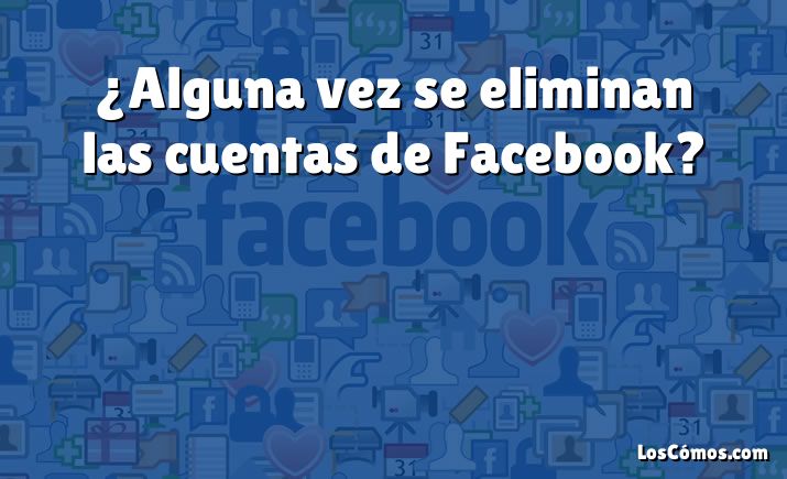 ¿Alguna vez se eliminan las cuentas de Facebook?