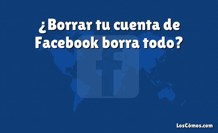 ¿Borrar tu cuenta de Facebook borra todo?