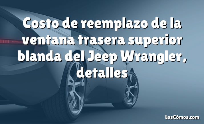 Costo de reemplazo de la ventana trasera superior blanda del Jeep Wrangler, detalles