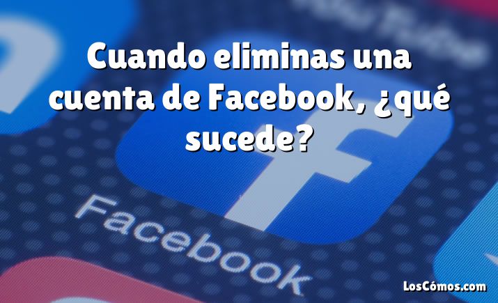 Cuando eliminas una cuenta de Facebook, ¿qué sucede?