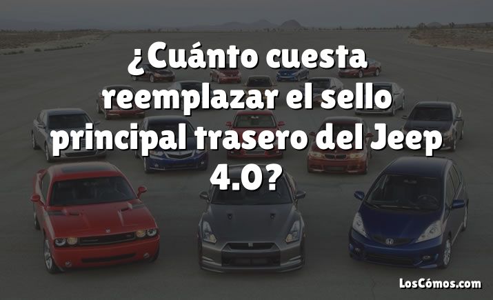 ¿Cuánto cuesta reemplazar el sello principal trasero del Jeep 4.0?