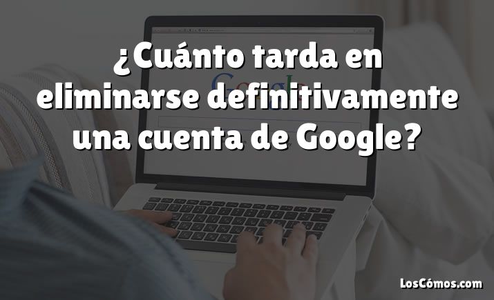 ¿Cuánto tarda en eliminarse definitivamente una cuenta de Google?