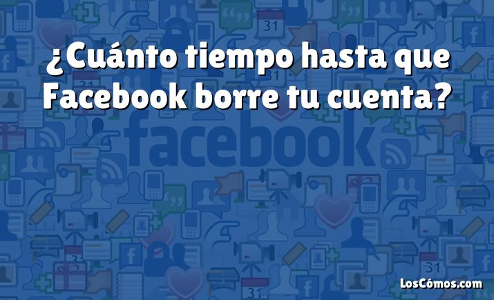 ¿Cuánto tiempo hasta que Facebook borre tu cuenta?