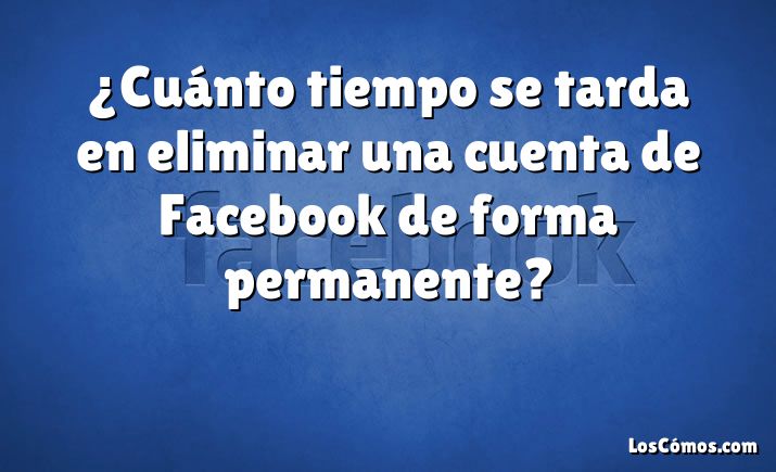 ¿Cuánto tiempo se tarda en eliminar una cuenta de Facebook de forma permanente?