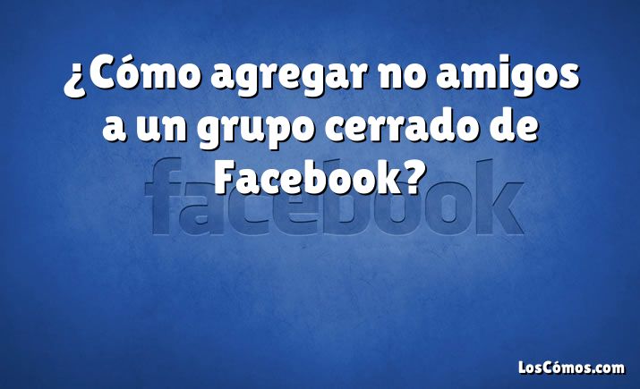 ¿Cómo agregar no amigos a un grupo cerrado de Facebook?