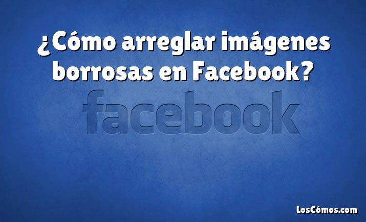 ¿Cómo arreglar imágenes borrosas en Facebook?