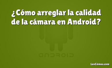 ¿Cómo arreglar la calidad de la cámara en Android?