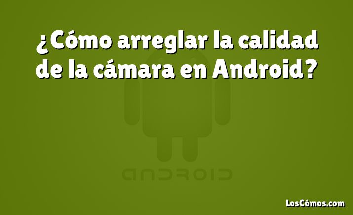 ¿Cómo arreglar la calidad de la cámara en Android?