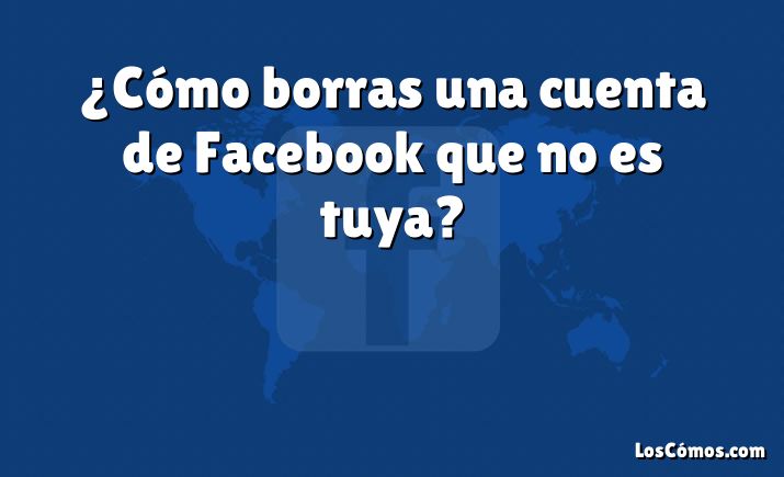 ¿Cómo borras una cuenta de Facebook que no es tuya?