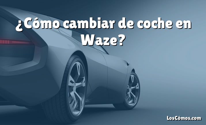 ¿Cómo cambiar de coche en Waze?