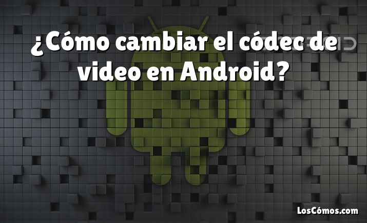 ¿Cómo cambiar el códec de video en Android?