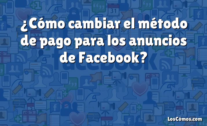 ¿Cómo cambiar el método de pago para los anuncios de Facebook?