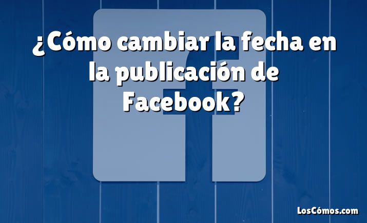 ¿Cómo cambiar la fecha en la publicación de Facebook?