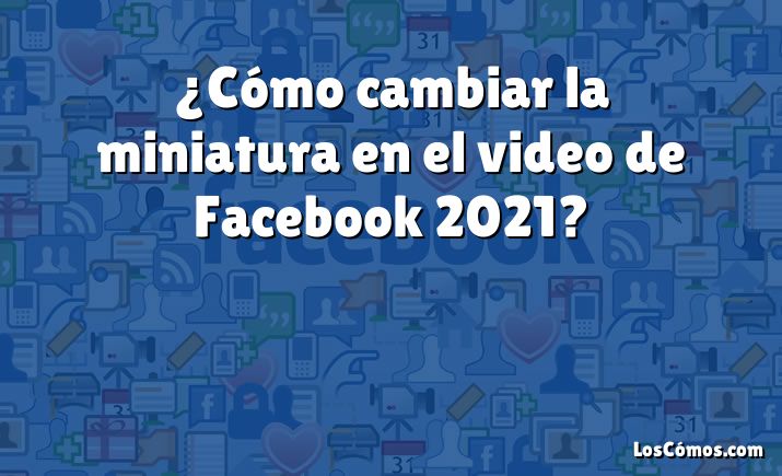 ¿Cómo cambiar la miniatura en el video de Facebook 2021?