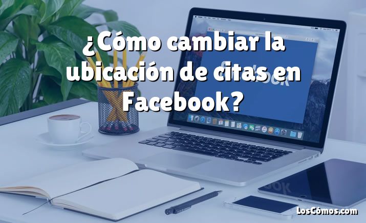 ¿Cómo cambiar la ubicación de citas en Facebook?