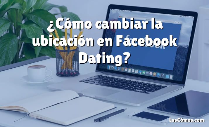 ¿Cómo cambiar la ubicación en Facebook Dating?