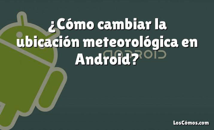 ¿Cómo cambiar la ubicación meteorológica en Android?